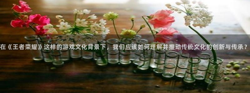 彩名堂人工计划：在《王者荣耀》这样的游戏文化背景下，我们应该如何理解并推动传统文化的创新与传承？